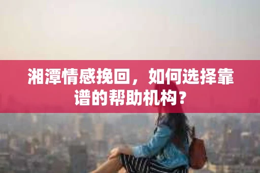湘潭情感挽回，如何选择靠谱的帮助机构？
