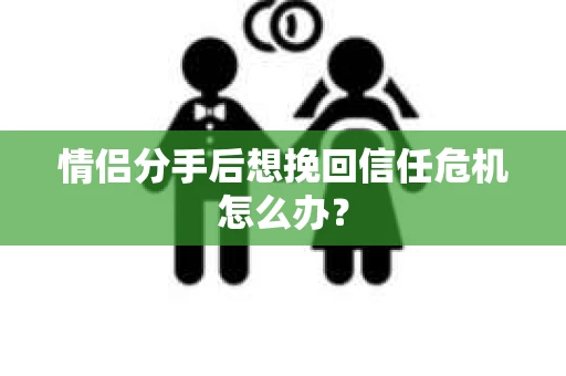 情侣分手后想挽回信任危机怎么办？