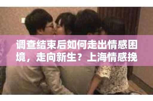 调查结束后如何走出情感困境，走向新生？上海情感挽回婚姻公司给出的专业建议