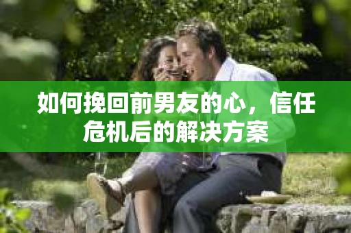 如何挽回前男友的心，信任危机后的解决方案