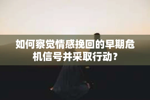 如何察觉情感挽回的早期危机信号并采取行动？