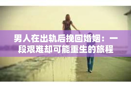男人在出轨后挽回婚姻：一段艰难却可能重生的旅程
