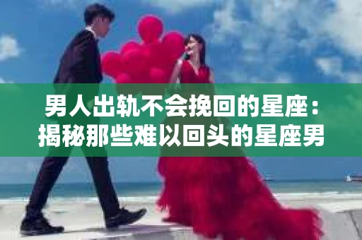 男人出轨不会挽回的星座：揭秘那些难以回头的星座男