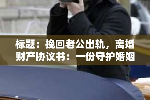 标题：挽回老公出轨，离婚财产协议书：一份守护婚姻与财产的明智选择