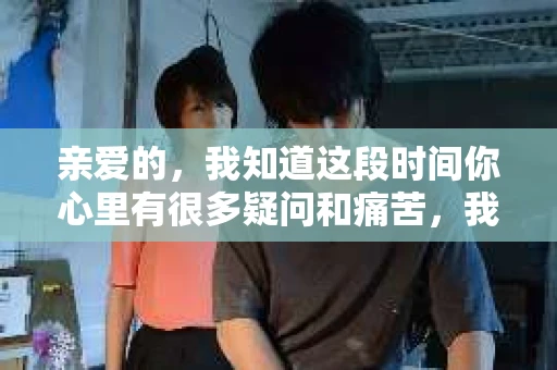 亲爱的，我知道这段时间你心里有很多疑问和痛苦，我也一样。我们在一起的时光，有欢笑也有泪水，那些美好的回忆，我永远都不会忘记。今天，我想通过这条短信，向你表达我的一些想法。