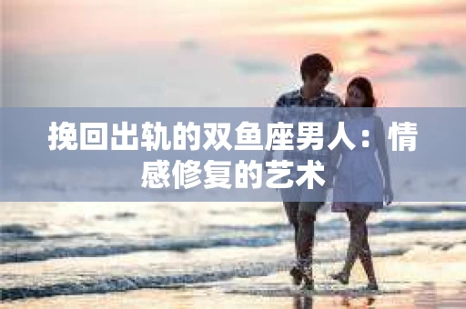 挽回出轨的双鱼座男人：情感修复的艺术