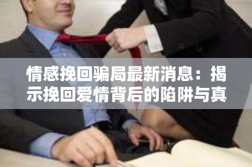 情感挽回骗局最新消息：揭示挽回爱情背后的陷阱与真相