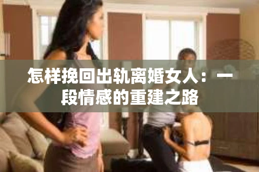 怎样挽回出轨离婚女人：一段情感的重建之路