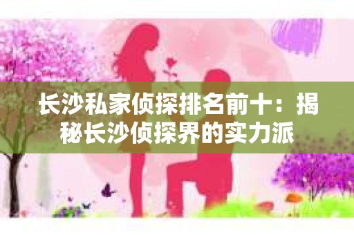长沙私家侦探排名前十：揭秘长沙侦探界的实力派