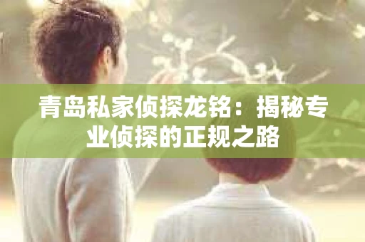 青岛私家侦探龙铭：揭秘专业侦探的正规之路