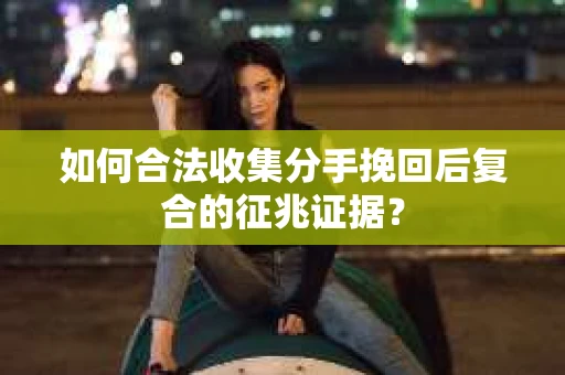 如何合法收集分手挽回后复合的征兆证据？