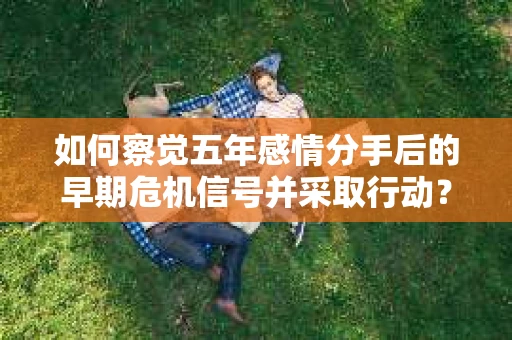 如何察觉五年感情分手后的早期危机信号并采取行动？