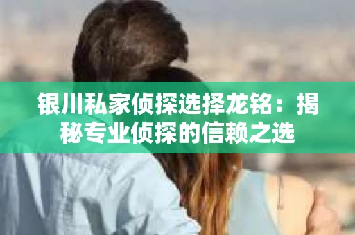 银川私家侦探选择龙铭：揭秘专业侦探的信赖之选