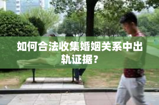 如何合法收集婚姻关系中出轨证据？