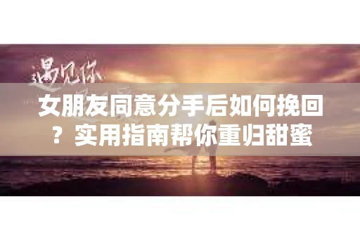 女朋友同意分手后如何挽回？实用指南帮你重归甜蜜