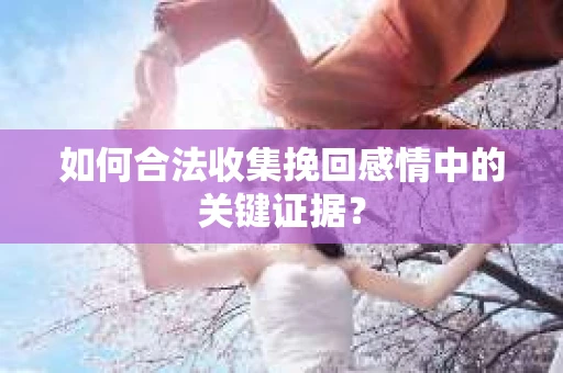 如何合法收集挽回感情中的关键证据？