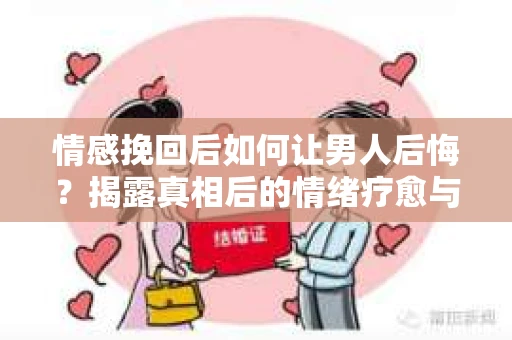 情感挽回后如何让男人后悔？揭露真相后的情绪疗愈与人生决策