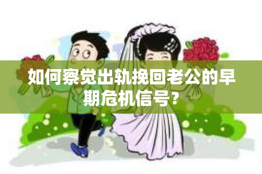 如何察觉出轨挽回老公的早期危机信号？