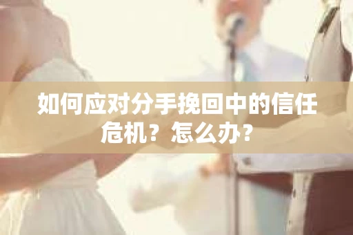 如何应对分手挽回中的信任危机?怎么办? 如何应对分手挽回中的信任危机?怎么办?