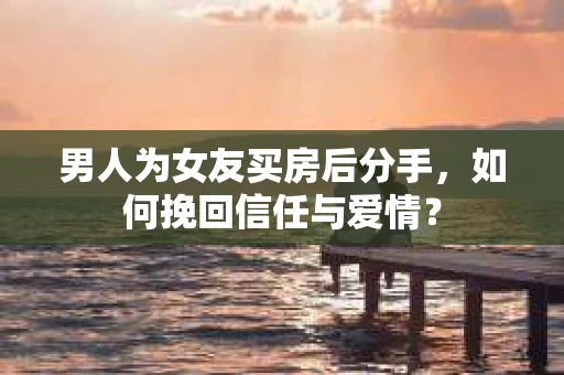 男人为女友买房后分手，如何挽回信任与爱情？