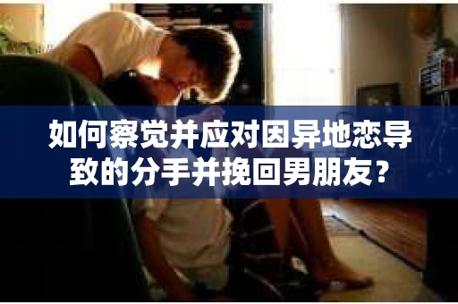 如何察觉并应对因异地恋导致的分手并挽回男朋友？