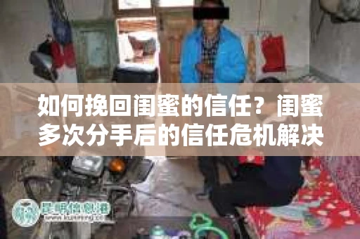 如何挽回闺蜜的信任？闺蜜多次分手后的信任危机解决方案