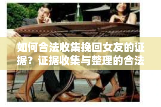 如何合法收集挽回女友的证据？证据收集与整理的合法策略怎么办？