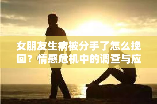女朋友生病被分手了怎么挽回?情感危机中的调查与应对策略 女朋友生病被分手了怎么挽回?情感危机中的调查与应对策略