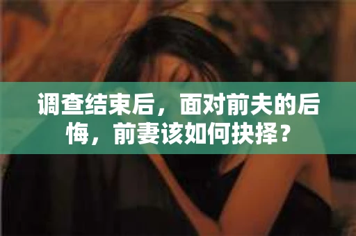 调查结束后,面对前夫的后悔,前妻该如何抉择? 调查结束后,面对前夫的后悔,前妻该如何抉择?