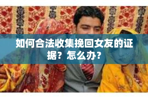 如何合法收集挽回女友的证据？怎么办？