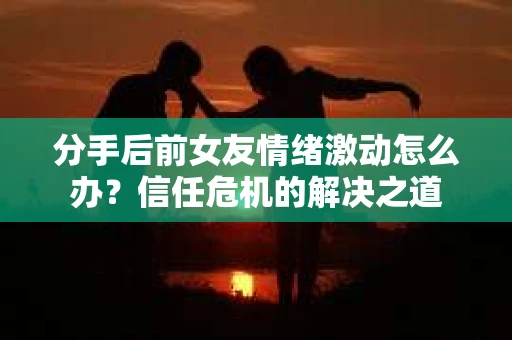 分手后前女友情绪激动怎么办？信任危机的解决之道