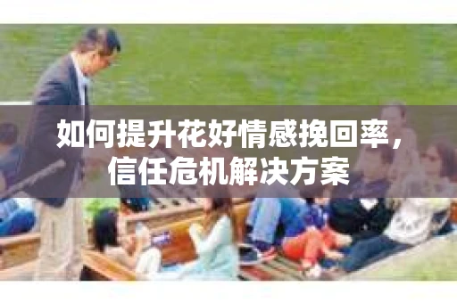 如何提升花好情感挽回率,信任危机解决方案 如何提升花好情感挽回率,信任危机解决方案