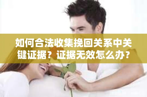 如何合法收集挽回关系中关键证据？证据无效怎么办？