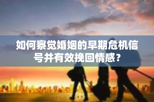 如何察觉婚姻的早期危机信号并有效挽回情感？