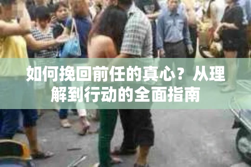 如何挽回前任的真心？从理解到行动的全面指南