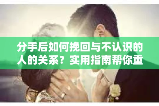 分手后如何挽回与不认识的人的关系？实用指南帮你重拾失去的联结