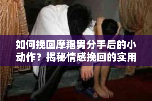 如何挽回摩羯男分手后的小动作？揭秘情感挽回的实用策略