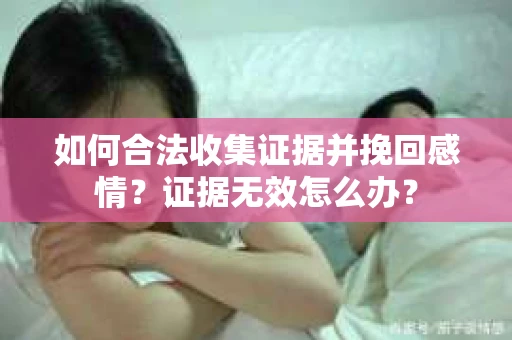 如何合法收集证据并挽回感情？证据无效怎么办？