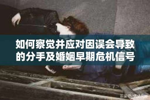 如何察觉并应对因误会导致的分手及婚姻早期危机信号？