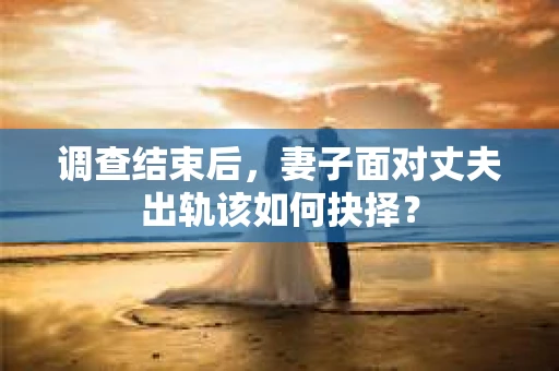 调查结束后，妻子面对丈夫出轨该如何抉择？