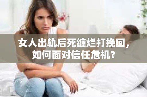 女人出轨后死缠烂打挽回，如何面对信任危机？