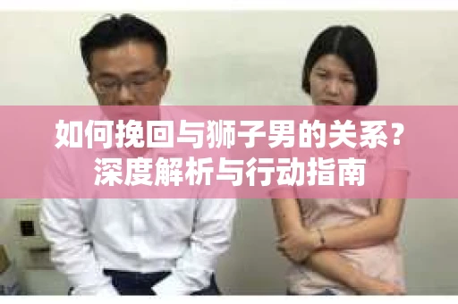 如何挽回与狮子男的关系？深度解析与行动指南