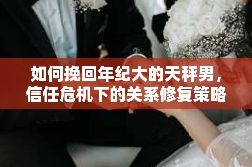 如何挽回年纪大的天秤男，信任危机下的关系修复策略