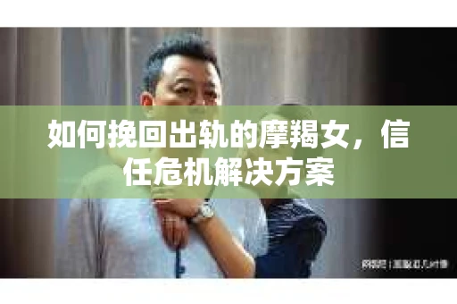 如何挽回出轨的摩羯女，信任危机解决方案