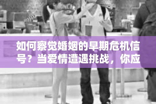 如何察觉婚姻的早期危机信号？当爱情遭遇挑战，你应该怎么办？