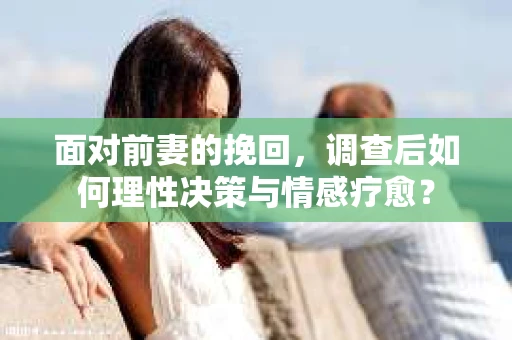 面对前妻的挽回，调查后如何理性决策与情感疗愈？