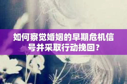 如何察觉婚姻的早期危机信号并采取行动挽回？