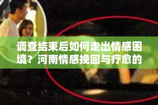 调查结束后如何走出情感困境？河南情感挽回与疗愈的实用方法