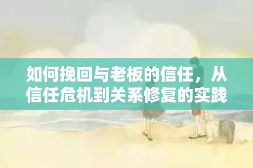 如何挽回与老板的信任，从信任危机到关系修复的实践指南