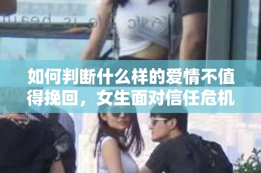 如何判断什么样的爱情不值得挽回，女生面对信任危机怎么办？